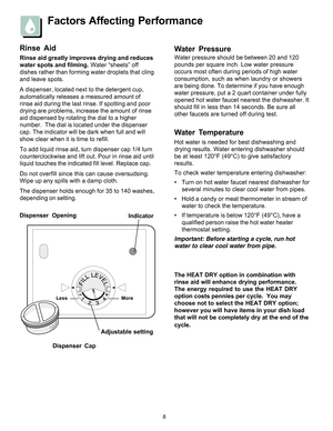 Page 88
Factors Affecting Performance
Water Pressure
Water pressure should be between 20 and 120
pounds per square inch. Low water pressure
occurs most often during periods of high water
consumption, such as when laundry or showers
are being done. To determine if you have enough
water pressure, put a 2 quart container under fully
opened hot water faucet nearest the dishwasher. It
should fill in less than 14 seconds. Be sure all
other faucets are turned off during test.
Rinse Aid
Rinse aid greatly improves...