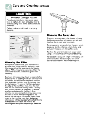 Page 1010
Care and Cleaning continued
Property Damage Hazard
Freezing temperatures may cause water
lines to rupture. Be sure all supply lines to
and circulating lines within dishwasher are
protected.
Failure to do so could result in property
damage.
For optimum performance, your dishwasher is
equipped with a filter assembly featuring a main
filter, cup and fine filter as shown in the drawing
above.  All food fragments are removed from the
dishwasher as water passes through the filter
assembly.
Each part of the...