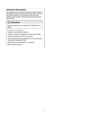 Page 137
  
Sostituzione delle lampadine 
Sia il congelatore che lo scomparto cibi freschi sono dotati di lampadine 
che potrebbero richiedere una sostituzione, di tanto in tanto. Alcune luci 
sono dotate di protezione, che dovrà essere rimossa prima della 
sostituzione delle lampadine. Utilizzare esclusivamente lampadine per 
elettrodomestici. 
 Attenzione 
Indossare dei guanti quando si sostituiscono le lampadine per non 
tagliarsi. 
Per sostituire le lampadine: 
1 Togliere la corrente elettrica al...