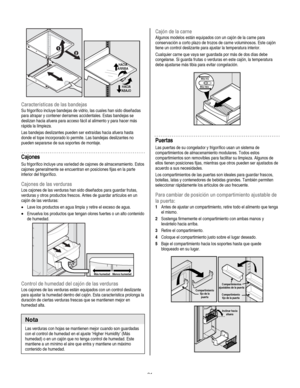 Page 21
  
 
HACIAARRIBA
HACIAABAJO
 
Características de las bandejas 
Su frigorífico incluye bandejas de vidrio, las cuales han sido diseñadas 
para atrapar y contener derrames accidentales. Estas bandejas se 
deslizan hacia afuera para acceso fácil al alimento y para hacer más 
rápida la limpieza. 
Las bandejas deslizantes pueden ser extraídas hacia afuera hasta 
donde el tope incorporado lo permite. Las bandejas deslizantes no 
pueden separarse de sus soportes de montaje. 
Cajones 
Su frigorífico incluye una...