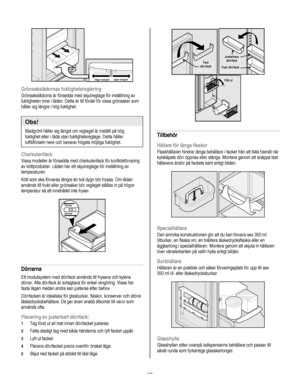 Page 90
  
 
 
Högre fuktighet Lägre fuktighet  
Grönsakslådornas fuktighetsreglering 
Grönsakslådorna är försedda med skjutreglage för inställning av 
fuktigheten inne i lådan. Detta är till fördel för vissa grönsaker som 
håller sig längre i hög fuktighet. 
 
Obs! 
Bladgrönt håller sig längst om reglaget är inställt på hög 
fuktighet eller i låda utan fuktighetsreglage. Detta håller 
lufttilförseln nere och bevarar högsta möjliga fuktighet. 
Charkuterifack 
Vissa modeller är försedda med charkuterifack för...