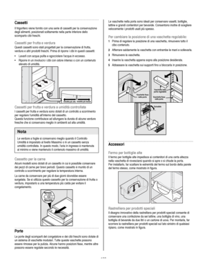 Page 130
  
Cassetti 
Il frigorifero viene fornito con una serie di cassetti per la conservazione 
degli alimenti, posizionati solitamente nella parte inferiore dello 
scomparto cibi freschi.  
Cassetti per frutta e verdura 
Questi cassetti sono stati progettati per la conservazione di frutta, 
verdura e altri prodotti freschi. Prima di riporre i cibi in questi cassetti:  
• Lavarli con acqua pulita e sgocciolare lacqua in eccesso. 
• Riporre in un involucro i cibi con odore intenso o con un contenuto 
elevato...