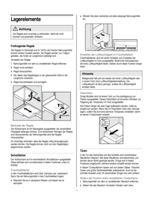 Page 48
  
Lagerelemente 
 Achtung 
Die Regale sind vorsichtig zu behandeln, damit sie nicht 
brechen und jemanden verletzen. 
Freitragende Regale 
Die Regale im Gefrierteil und im Teil für die frischen Nahrungsmittel 
können einfach verstellt werden. Die Regale werden von Trägern 
gehalten, die hinten an Langlöchern befestigt sind. 
Verstellen der Regale: 
1 Nahrungsmittel von dem zu verstellenden Regal entfernen.  
2 Regal vorne anheben. 
3 Regal herausziehen. 
4 Die Haken des Regalträgers in der gewünschte...