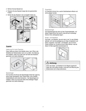 Page 49
  
3 Nehmen Sie das Staufach ab. 
4 Platzieren Sie das Staufach knapp über der gewünschten 
Position. 
5 Senken Sie das Staufach in die verriegelte Position ab. 
 
Fest installiertes Türstaufach  
 
Verstellbare Türstaufächer 
Fest installiertes Türstaufach   
  Herausklappen
 
Zubehör 
Halterung für hohe Flaschen 
Diese Halterung hindert hohe Behälter daran, beim Öffnen oder 
Schließen der Kühlschranktür nach vorn zu fallen. Die Halterung 
wird installiert, indem ihre Enden über die Kante des Staufachs...