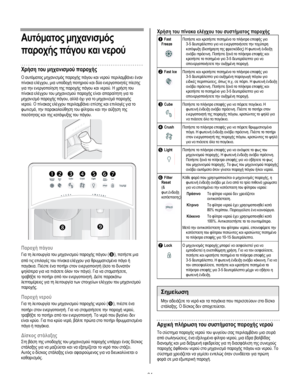 Page 64
  
Αυτόµατος µηχανισµός 
παροχής πάγου και νερού 
Χρήση του µηχανισµού παροχής 
Ο αυτόµατος µηχανισµός παροχής πάγου και νερού περιλαµβάνει έναν 
πίνακα ελέγχου, µια υποδοχή ποτηριού και δύο ενεργοποιητές πίεσης 
για την ενεργοποίηση της παροχής πάγου και νερού. Η χρήση του 
πίνακα ελέγχου του µηχανισµού παροχής είναι απαραίτητη για το 
µηχανισµό παροχής πάγου, αλλά όχι για το µηχανισµό παροχής 
νερού. Ο πίνακας ελέγχου περιλαµβάνει επίσης και επιλογές για το 
φωτισµό, την παρακολούθηση του φίλτρου και...