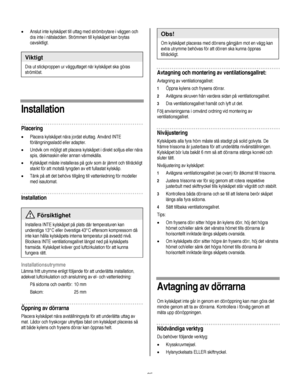 Page 85
  
• Anslut inte kylskåpet till uttag med strömbrytare i väggen och 
dra inte i nätsladden. Strömmen till kylskåpet kan brytas 
oavsiktligt. 
 
Viktigt 
Dra ut stickproppen ur vägguttaget när kylskåpet ska göras 
strömlöst. 
      
Installation 
Placering 
• Placera kylskåpet nära jordat eluttag. Använd INTE 
förlängningssladd eller adapter. 
• Undvik om möjligt att placera kylskåpet i direkt solljus eller nära 
spis, diskmaskin eller annan värmekälla. 
• Kylskåpet måste installeras på golv som är jämnt...