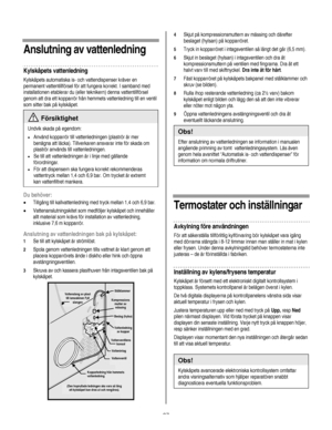 Page 87
  
  
Anslutning av vattenledning 
Kylskåpets vattenledning 
Kylskåpets automatiska is- och vattendispenser kräver en 
permanent vattentillförsel för att fungera korrekt. I samband med 
installationen etablerar du (eller teknikern) denna vattentillförsel 
genom att dra ett kopparrör från hemmets vattenledning till en ventil 
som sitter bak på kylskåpet. 
 Försiktighet 
Undvik skada på egendom: 
• Använd kopparrör till vattenledningen (plaströr är mer 
benägna att läcka). Tillverkaren ansvarar inte för...