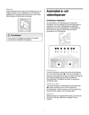 Page 91
  
Mejerifack 
Använd mejerifacket överst i kylens dörr till korttidsförvaring av ost, 
bredbara produkter och smör. Mejerifacket, som är försett med 
uppfällbart lock, är speciellt avsett för denna typ av mat och håller 
högre temperatur än kylens öppna förvaringsytor. 
 
  
 Försiktighet 
För att undvika fel i kylskåpets kontrollsystem får magneten 
som sitter bakom mejerifacket inte avlägsnas. 
   
Automatisk is- och 
vattendispenser 
Användning av dispensern 
Den automatiska is- och vattendispensern...