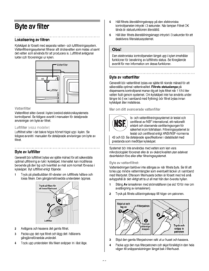 Page 94
  
Byte av filter 
Lokalisering av filtren 
Kylskåpet är försett med separata vatten- och luftfiltreringssystem. 
Vattenfiltreringssystemet filtrerar allt dricksvatten som matas ut samt 
det vatten som används för att producera is. Luftfiltret avlägsnar 
lukter och föroreningar ur kylen. 
 
 
Vattenfilter 
Vattenfiltret sitter överst i kylen bredvid elektroniksystemets 
kontrollpanel. Se tidigare avsnitt i manualen för detaljerade 
anvisningar om byte av filtret. 
Luftfilter (vissa modeller)...