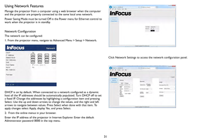 Page 3231
Using Network Features
Manage the projector from a computer using a web browser when the computer 
and the projector are properly connected to the same local area network.
Power Saving Mode must be turned Off in the Power menu for Ethernet control to 
w ork wh

en the projector is in standby.
Network Configuration
The network can be configured:
1. From the projector menu, navigate to Advanced Menu > Setup > Network.
DHCP is on by default. When connected to a network configured as a dynamic 
host all...