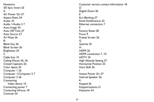 Page 3837
Numerics
3D Sync Invert 25
A
AC Power On 27
Aspect Ratio 24
Audio 10
Audio 1/Audio 2 7
Auto Image 24
Auto Off Time 27
Auto Source 27
AV Mute 26
B
Blank Key 26
Blank Screen 26
Brightness 24
C
Cable box 10
Ceiling Mount 24, 26
Closed Captions 26
Color Space 25
Computer 1 26
Computer 1/Computer 2 7
Computer 2 26
ConnectingVideo device 10
Connecting power 7
Contacting InFocus 18
Contrast 24 Customer service co
ntact information 18
D
Digital Zoom 26
E
Eco Blanking 27
Email Notifications 32
Ethernet...