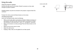 Page 2120
Using the audio
Using the projector’s speakers
Connect the audio source to the Audio 1/Audio 2 connectors to hear audio 
through the projector speakers.  
Amplified speakers may also be connected to the projector using the Audio Out 
connecto
r.
To adjust the volume, press the Volume buttons on the remote.
Troubleshooting Audio
If you aren’t hearing the audio, check the following:
• Make sure the audio cable is connected to the Audio 1/Audio 2 connector on  the pr ojec

tor, and that the other end of...