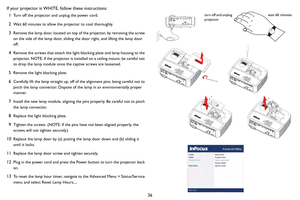 Page 3736
If your projector is WHITE, follow these instructions:
1
Turn off the projector and unplug the power cord.
2Wait 60 minutes to allow the projector to cool thoroughly. 
3Remove the lamp door, located on top of the projector, by removing the screw 
on the side of the lamp door, sliding th e door right, and lifting the lamp door 
off.
4Remove the screws that attach the light blocking plate and lamp housing to the 
projector. NOTE: If the projector is installed on a ceiling mount, be careful not 
to drop...
