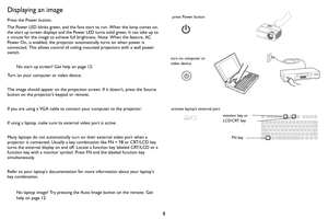 Page 98
Displaying an image
Press the Power button.
The Power LED blinks green, and the fans start to  
 run. When the lamp comes on, 
the start up screen displays and the Power LED turns solid green. It can take up to 
a minute for the image to achieve full brightness. Note: When the feature, AC 
Power On, is enabled, the projector automatically turns on when power is 
connected. This allows control of ceiling mounted projectors with a wall power 
switch.
No start up screen? Get help on  page 12.
Turn on your...