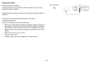 Page 2423
Using the audio
Using the projector’s speakers
Connect the audio source to the Audio 1/Audio 2 connectors to hear audio 
through the projector speakers.  
Amplified speakers may also be connected to the projector using the Audio Out 
connector.
To adjust the volume, press the Volume buttons on the remote.
Troubleshooting Audio
If you aren’t hearing the audio, check the following:
• Make sure the audio cable is connected to the Audio 1/Audio 2 connector on 
the projector, and that the other end of the...