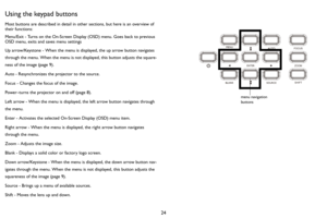 Page 2524
Using the keypad buttons
Most buttons are described in detail in other sections, but here is an overview of 
their functions:
Menu/Exit - Turns on the On-Screen Display (OSD) menu. Goes back to previous 
OSD menu, exits and saves menu settings
Up arrow/Keystone - When the menu is displayed, the up arrow button navigates 
through the menu. When the menu is not displayed, this button adjusts the square
-
ness of the image (page 9).
Auto - Resynchronizes the projector to the source.
Focus - Changes the...