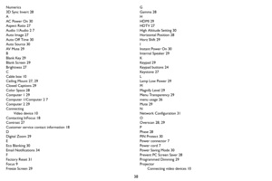 Page 3938
Numerics
3D Sync Invert 28
A
AC Power On 30
Aspect Ratio 27
Audio 1/Audio 2 7
Auto Image 27
Auto Off Time 30
Auto Source 30
AV  M u t e  2 9
B
Blank Key 29
Blank Screen 29
Brightness 27
C
Cable box 10
Ceiling Mount 27, 29
Closed Captions 29
Color Space 28
Computer 1 29
Computer 1/Computer 2 7
Computer 2 29
Connecting
Video device 10
Contacting InFocus 18
Contrast 27
Customer service contact information 18
D
Digital Zoom 29
E
Eco Blanking 30
Email Notifications 34
F
Factory Reset 31
Focus 9
Freeze...