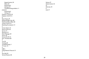 Page 4039
Keypad buttons 24
Menus 26
Positioning 6
Setting up 6
Troubleshooting problems 11
projector
positioning 6
setting up 6
Projector Control 34
Projector Info 29, 31
R
Rear Project 29
Red/Green/Blue Gain 28
Red/Green/Blue Offset 28
remote control 19
Resetting the projector 31
S
Screen Aspect 10
Search Screen 30
Service 31
Sharpness 27
Show Messages 29
Source 29
Source Info 29, 31
Sync Threshold 28
T
Tint 28
Tracking 28
Troubleshooting 11
TV tuner 10
U
USB 5
Using Network Features 31
V
Ve r t  S h i f t  2...