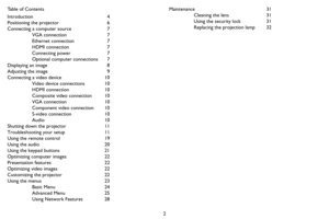 Page 32 Table of Contents
Introduction 4
Positioning the projector  6
Connecting a computer source  7
VGA connection  7
Ethernet connection  7
HDMI connection  7
Connecting power  7
Optional computer connections  7
Displaying an image  8
Adjusting the image  9
Connecting a video device  10
Video device connections  10
HDMI connection  10
Composite video connection  10
VGA connection  10
Component video connection  10
S-video connection  10
Audio 10
Shutting down the projector  11
Troubleshooting your setup...