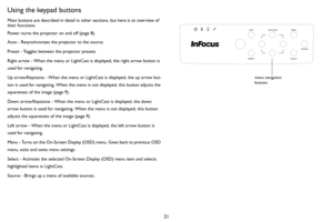 Page 2221
Using the keypad buttons
Most buttons are described in detail in other sections, but here is an overview of 
their functions:
Power–turns the projector on and off (page 8).
Auto - Resynchronizes the projector to the source.
Preset - Toggles between the projector presets.
Right arrow - When the menu or LightCast is displayed, the right arrow button is 
used for navigating.
Up arrow/Keystone - When the menu or LightCast is displayed, the up arrow but-
ton is used for navigating. When the menu is not...