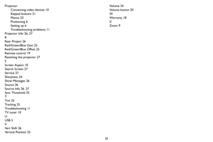 Page 3635 Projector
Connecting video devices 10
Key p a d  b u t t o n s  2 1
Menus 23
Positioning 6
Setting up 6
Troubleshooting problems 11
Projector Info 26, 27
R
Rear Project 26
Red/Green/Blue Gain 25
Red/Green/Blue Offset 25
Remote control 19
Resetting the projector 27
S
Screen Aspect 10
Search Screen 27
Service 27
Sharpness 24
Show Messages 26
Source 26
Source Info 26, 27
Sync Threshold 25
T
Tint 25
Tracking 25
Troubleshooting 11
TV tuner 10
U
USB 5
V
Ve r t  S h i f t  2 6
Ve r t i c a l  P o s i t i o n...