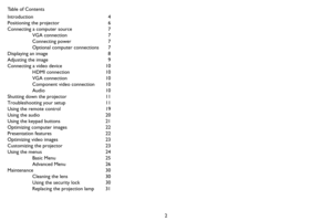 Page 32 Table of Contents
Introduction 4
Positioning the projector  6
Connecting a computer source  7
VGA connection  7
Connecting power  7
Optional computer connections  7
Displaying an image  8
Adjusting the image  9
Connecting a video device  10
HDMI connection  10
VGA connection  10
Component video connection  10
Audio 10
Shutting down the projector  11
Troubleshooting your setup  11
Using the remote control  19
Using the audio  20
Using the keypad buttons  21
Optimizing computer images  22
Presentation...