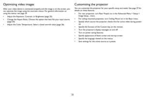 Page 2423
Optimizing video images
After your video device is connected properly and the image is on the screen, you 
can optimize the image using the onscreen menus. For general information on 
using the menus, see 
page 24.
• Adjust the Keystone, Contrast, or Brightness (page 25).
• Change the Aspect Ratio. Choose the option that best fits your input source 
(
page 25).
• Adjust the Color Temperature. Select a listed warmth value (page 26).
Customizing the projector
You can customize the projector for your...