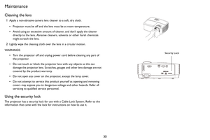 Page 3130
Maintenance
Cleaning the lens
1Apply a non-abrasive camera lens cleaner to a soft, dry cloth.
•Projector must be off and the lens must be at room temperature.
•Avoid using an excessive amount of cleaner, and don’t apply the cleaner 
directly to the lens. Abrasive cleaners, solvents or other harsh chemicals 
might scratch the lens.
2Lightly wipe the cleaning cloth over the lens in a circular motion.
WARNINGS:
•Turn the projector off and unplug power cord before cleaning any part of 
the projector.
•Do...