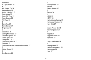 Page 3433
Numerics
3D Sync Invert 26
A
AC Power On 28
Aspect Ratio 25
Audio 1/Audio 2 7
Auto Image 25
Auto Off Time 29
Auto Source 28
AV Mute 27
B
Blank Key 27
Blank Screen 27
Brightness 25
C
Cable box 10
Ceiling Mount 25, 27
Closed Captions 27
Color Space 26
Computer 1 7, 27
Contacting InFocus 17
Contrast 25
Customer service contact information 17
D
Digital Zoom 27
E
Eco Blanking 28F
Factory Reset 29
Focus 9
Freeze Screen 27
G
Gamma 26
H
HDMI 27
HDTV 25
High Altitude Setting 29
Horizontal Position 26
Horz...