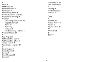 Page 3534
P
Phase 26
PIN Protect 28
Power connector 7
Power cord 7
Power Saving Mode 28
Prevent PC Screen Saver 26
Programmed Dimming 28
Projector
Connecting video devices 10
Keypad buttons 21
Menus 24
Positioning 6
Setting up 6
Troubleshooting problems 11
Projector Info 27, 29
R
Rear Project 27
Red/Green/Blue Gain 26
Red/Green/Blue Offset 26
remote control 19
Resetting the projector 29
S
Screen Aspect 10
Search Screen 28
Service 29
Show Messages 28
Source 27Source Info 27, 29
Sync Threshold 26
T
Tracking 26...