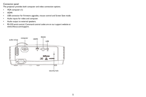 Page 65 Connector panel
The projector provides both computer and video connection options.
• VGA computer (1)
•HDMI
• USB connector for firmware upgrades, mouse control and Screen Save mode.
• Audio inputs for video and computer.
• Audio output to external speakers.
• RS-232 serial control. Command control codes are on our support website at 
www.infocus.com/support. 
RS232
computer
audio in/out
security lockHDMIUSB 