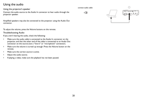 Page 2120
Using the audio
Using the projector’s speaker
Connect the audio source to the Audio In connector to hear audio through the 
projector speaker.  
Amplified speakers may also be connected to the projector using the Audio Out 
connector.
To adjust the volume, press the Volume buttons on the remote.
Troubleshooting Audio
If you aren’t hearing the audio, check the following:
• Make sure the audio cable is connected to the Audio In connector on the 
projector, and that the other end of the cable is...