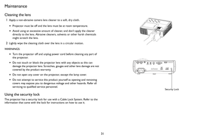 Page 3231
Maintenance
Cleaning the lens
1Apply a non-abrasive camera lens cleaner to a soft, dry cloth.
•Projector must be off and the lens must be at room temperature.
•Avoid using an excessive amount of cleaner, and don’t apply the cleaner 
directly to the lens. Abrasive cleaners, solvents or other harsh chemicals 
might scratch the lens.
2Lightly wipe the cleaning cloth over the lens in a circular motion.
WARNINGS:
•Turn the projector off and unplug power cord before cleaning any part of 
the projector.
•Do...