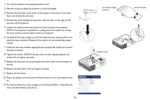 Page 3433
1Turn off the projector and unplug the power cord.
2Wait 60 minutes to allow the projector to cool thoroughly. 
3Remove the lamp door, press down on the button in the center of the lamp 
door and remove the end cover. 
4Remove the screw holding the lamp door, slide the door to the right and lift 
the door off the projector.
5Loosen the captive screws that attach the lamp housing to the projector.  
NOTE: If the projector is installed on a ceiling mount, be careful not to drop 
the lamp module once the...