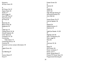 Page 3534 Numerics
3D Sync Invert 25
A
AC Power On 27
Aspect Ratio 24
Audio In 7
Auto Image 24
Auto Off Time 27
Auto Source 27
AV  M u t e  2 6
B
Blank Key 26
Blank Screen 26
Brightness 24
C
Cable box 10
Ceiling Mount 24, 26
Closed Captions 26
Color Space 25
Computer In7, 26
Connecting
Video device 10
Contacting InFocus 18
Contrast 24
Customer service contact information 18
D
Digital Zoom 26
E
Eco Blanking 27
F
Factory Reset 27
Focus 9Freeze Screen 26
G
Gamma 25
H
HDMI 26
HDTV 24
High Altitude Setting 27...