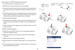 Page 3534 If your projector is WHITE, follow these instructions:
1Turn off the projector and unplug the power cord.
2Wait 60 minutes to allow the projector to cool thoroughly. 
3Remove the lamp door, located on top of the projector, by removing the screw 
on the side of the lamp door, sliding the door right, and lifting the lamp door 
off.
4Remove the screws that attach the light blocking plate and lamp housing to the 
projector. NOTE: If the projector is installed on a ceiling mount, be careful not 
to drop...