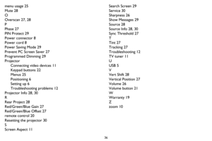 Page 3736
menu usage 25
Mute 28
O
Overscan 27, 28
P
Phase 27
PIN Protect 29
Power connector 8
Power cord 8
Power Saving Mode 29
Prevent PC Screen Saver 27
Programmed Dimming 29
Projector
Connecting video devices 11
Keypad buttons 22
Menus 25
Positioning 6
Setting up 6
Troubleshooting problems 12
Projector Info 28, 30
R
Rear Project 28
Red/Green/Blue Gain 27
Red/Green/Blue Offset 27
remote control 20
Resetting the projector 30
S
Screen Aspect 11Search Screen 29
Service 30
Sharpness 26
Show Messages 29
Source 28...