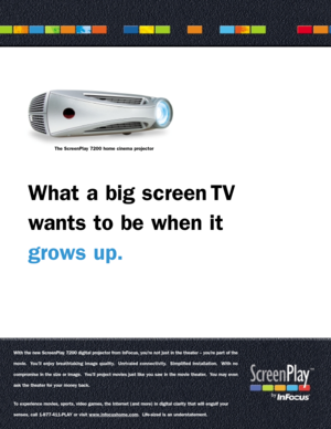 Page 1With the new ScreenPlay 7200 digital projector from InFocus, you’re not just in the theater – you’re par t of the
movie.  You’ll enjoy breathtaking image quality.  Unrivaled connectivity.  Simplified installation.  With no
compromise in the size or image.  You’ll project movies just like you saw in the movie theater.  You may even
ask the theater for your money back.
To experience movies, spor ts, video games, the Internet (and more) in digital clarity that will engulf your  
senses, call 1-877-411-PLAY...