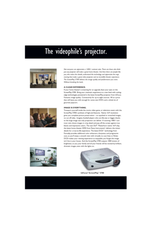 Page 2The videophile’s projector.
Not everyone can appreciate a 1400:1 contrast ratio. There are those who think
just any projector will make a great home theater. And then there are people like
you, who notice the details, understand the technology and appreciate the engi-
neering that make a great video projector and an incredible theater experience.
The ScreenPlay 5700 delivers the image quality and performance you crave.
Without breaking the bank.
A CLEAR DIFFERENCE.
If your home theater’s screaming for an...