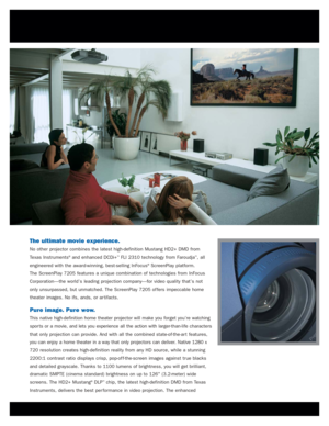 Page 2The ultimate movie experience.
No other projector combines the latest high-definition Mustang HD2+ DMD from
Texas Instruments
®and enhanced DCDi+™FLI 2310 technology from Faroudja™, all
engineered with the award-winning, best-selling InFocus
®ScreenPlay platform. 
The ScreenPlay 7205 features a unique combination of technologies from InFocus
Corporation—the world’s leading projection company—for video quality that’s not
only unsurpassed, but unmatched. The ScreenPlay 7205 of fers impeccable home
theater...