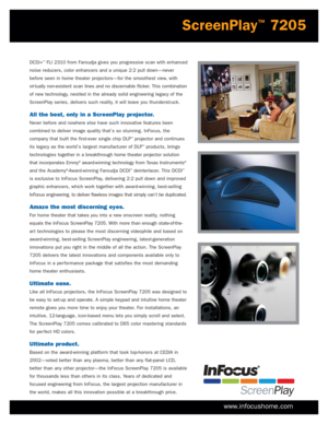 Page 3www.infocushome.com
DCDi+™FLI 2310 from Faroudja gives you progressive scan with enhanced
noise reducers, color enhancers and a unique 2:2 pull down—never
before seen in home theater projectors—for the smoothest view, with
vir tually non-existent scan lines and no discernable flicker. This combination
of new technology, nestled in the already solid engineering legacy of the
ScreenPlay series, delivers such reality, it will leave you thunderstruck.
All the best, only in a ScreenPlay projector.
Never...