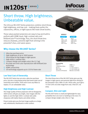 Page 1The InFocus IN120ST Series projectors combine short throw, 
high brightness, and low cost – making them perfect for 
classrooms, offices, or tight spaces like trade show booths.
These value-packed projectors are easy to buy and built to 
perform with HDMI input, high contrast ratio and 
BrilliantColor™ technology. Plus, the short throw lens 
reduces shadows, prevents light from shining in the 
presenter’s face, and saves space.
Short throw. High brightness. 
Unbeatable value.
Low Total Cost of Ownership...