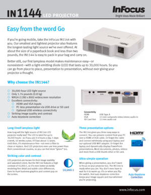 Page 1Why choose the IN1144?
¡ 30,000-hour LED light source
¡  Only 1.76 pounds (0.8 kg)
¡  WXGA (1280 x 800) widescreen resolution
¡  Excellent connectivity:
 ¡   HDMI and VGA inputs
 ¡   PC-\fess presentation \bia USB dri\be or SD card
 ¡   Optiona\f USB wire\fess connecti\bity
¡   Striking image qua\fit\-y and contrast
¡   Auto keystone correction
Easy from the word Go
If you’re going mobile, take the InFocus IN1144 with 
you. Our smallest and lightest projector also features 
the longest-lasting light...