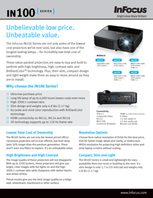Page 1The InFocus IN100 Series are not only some of the lowest 
cost projectors we’ve ever sold, but also have one of the 
longest-lasting lamps – for incredibly low total cost of 
ownership. 
These value-packed projectors are easy to buy and built to 
perform with high brightness, high contrast ratio and 
BrilliantColor
™ technology. Plus, their slim, compact design 
and light weight make them as easy to move around as they 
are to install.
Unbelievable low price. 
Unbeatable value.
Lowest Total Cost of...