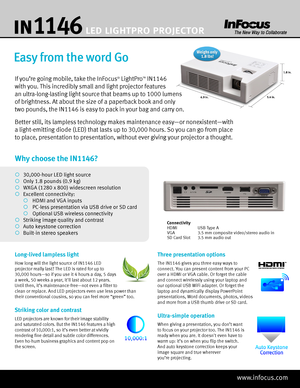 Page 1Why choose the IN1146?
¡ 30,000-hour LED light source
¡  Only 1.8 pounds (0.9 kg)
¡  WXGA (1280 x 800) widescreen resolution
¡  Excellent connectivity:
  ¡   HDMI and VGA inputs
  ¡   PC-less presentation via USB drive or SD card
  ¡   Optional USB wireless connectivity
¡   Striking image quality and contrast
¡   Auto keystone correction
¡   Built-in stereo speakers
Easy from the word Go
If you’re going mobile, take the InFocus® LightProTM IN1146 
with you. This incredibly small and light projector...