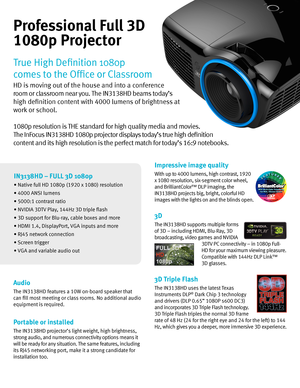 Page 2Impressive image quality
With up to 4000 lumens, high contrast, 1920  
x 1080 resolution, six-segment color wheel,  
and BrilliantColor™ DLP imaging, the  
IN3138HD pro\fects big, bright, colorful HD  
images with the lights on and the blinds open\b  
3D
The IN3138HD supports multiple forms  
of 3D – including HDMI, Blu-Ray, 3D  
broadcasting, video games and NVIDIA 
3DTV PC connectivity – in 1080p Full-
HD for your maximum viewing pleasure\b 
Compatible with 144Hz DLP Link™  
3D glasses\b
3D Triple...