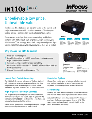 Page 1www.infocus.com
in 110 a
The InFocus IN110a Series are not only some of the lowest cost 
projectors we’ve ever sold, but also have one of the longest- 
lasting lamps – for incredibly low total cost of ownership. 
These value-packed projectors are easy to buy and built to 
perform with HDMI input, high brightness, high contrast, and 
BrilliantColor
™ technology. Plus, their compact design and light 
weight make them as easy to move around as they are to install.
Unbelievable low price. 
Unbeatable value....