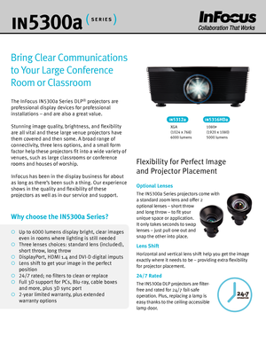 Page 2in530 0a
Bring Clear Communications 
to Your Large Conference 
Room or Classroom
The InFocus IN 5300a Series DLP® projectors are 
professional display devices for professional 
installations – and are also a great value.
Stunning image quality, brightness, and flexibility 
are all vital and these large venue projectors have 
them covered and then some. A broad range of 
connectivity, three lens options, and a small form 
factor help these projectors fit into a wide variety of 
venues, such as large...