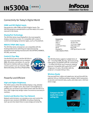 Page 3DEVICE
DISCOVERY
in530 0a
Connectivity for Today’s Digital World
HDMI and DVI Digital Inputs
Few  projectors offer HDMI and DVI-D digital inputs. The 
IN5300 a projectors provide both to suit the needs of its users 
now and in the future.
DisplayPort Technology
The  IN5300 a Series have DisplayPort, the most powerful 
display connection to date. Its compatible with a slew of 
current and emerging connection types, such as Thunderbolt. 
RBGHV/YPbPr BNC Inputs
The  IN5300 a Series of projectors are...