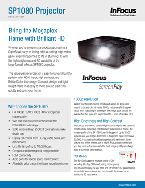 Page 2Why choose the SP1080?
Whether you’re screening a blockbuster, hosting a 
SuperBowl party, or facing off in a cutting-edge video 
game, everything comes to life in stunning HD with 
the high brightness and 3D capability of the 
large-format InFocus SP1080 projector. 
This value-packed projector is easy to buy and built to 
perform with HDMI input, high contrast, and 
BrilliantColor technology. Compact design and light 
weight make it as easy to move around as it is to 
quickly set up in your home.
•...